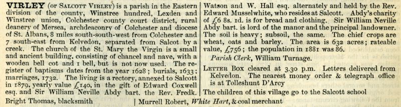  Kelly's 1882 Directory - Virley (or Salcott Virley).

The living is held by the Rev. Edward Musselwhite, who resides at Salcott. Sir William Neville Abdy bart. is the lord of the manner and the principal landowner.

Parish Clerk William Turnage.

Bright Thomas, blacksmith.

Murrell Robert, <i>White Hart</i>, & coal merchant. 
Cat1 Books-->Mersea Guides-->Kelly's  Cat2 Places-->Salcott & Virley