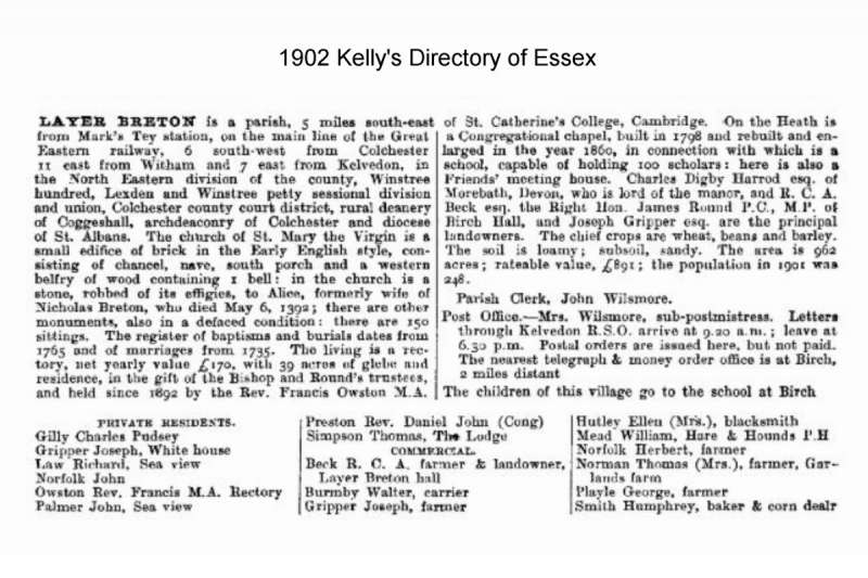  Layer Breton 1902 Kelly's Directory of Essex



Layer Breton is a parish, 5 miles south-east from Mark's Tey station, on the main line of the Great Eastern railway, 6 south-west from Colchester, 11 east from Witham and 7 east from Kelvedon, in the North Eastern division of the county, Winstree hundred, Lexden and Winstree petty sessional division and union, Colchester county court ...
Cat1 Books-->Mersea Guides-->Kelly's  Cat2 Places-->Layer Breton