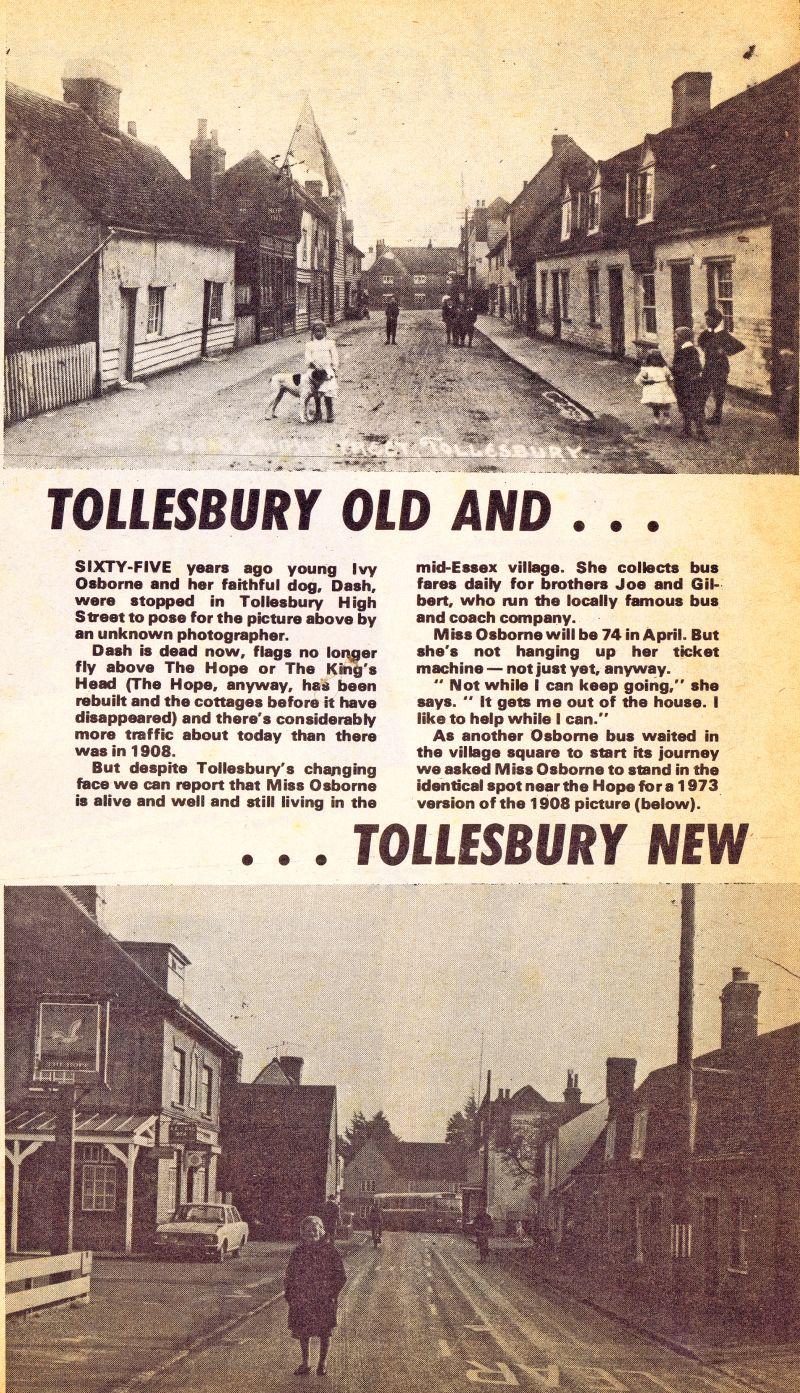  Tollesbury Old and Tollesbury New - from unknown publication about 1973.



Sixty-five years ago young Ivy Osborne and her faithful dog Dash, were stopped in Tollesbury High Street to pose for the picture above by an unknown photographer.



As another Osborne bus waited in the village square to start its journey we asked Miss Osborne to stand in an identical spot near the Hope for ...
Cat1 Tollesbury-->Road Scenes Cat2 Tollesbury-->Pubs Cat3 Tollesbury-->Transport