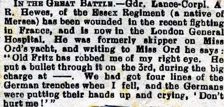  Lance Corporal A.R. Hewes, of the Essex Regiment (a native of Mersea) has been wounded in the recent fighting in France and is now in the London General Hospital. He was fromerly skipper on Miss Ord's yacht, and writing to Miss Ord he says:
Old Fritz has robbed me of my right eye. He put a bullet through it on the 3rd, during the big charge at... 
Cat1 Families-->Hewes Cat2 War-->World War 1
