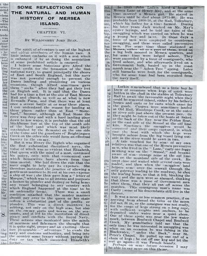  Some reflections on the natural and human history of Mersea Island, by Willoughby John Bean. From an unknown newspaper.

In 1845 John Lufkin hired a house in Mersea Lane of Henry May, and at the same time married a Mersea girl. He stayed in Mersea until he died about 1875-80. During his later years Jack worked on Mr May's oyster layings, and he told me tales of the smuggling which was ...
Cat1 Museum-->Scrapbook, newspaper cuttings Cat2 Families-->Bean / May