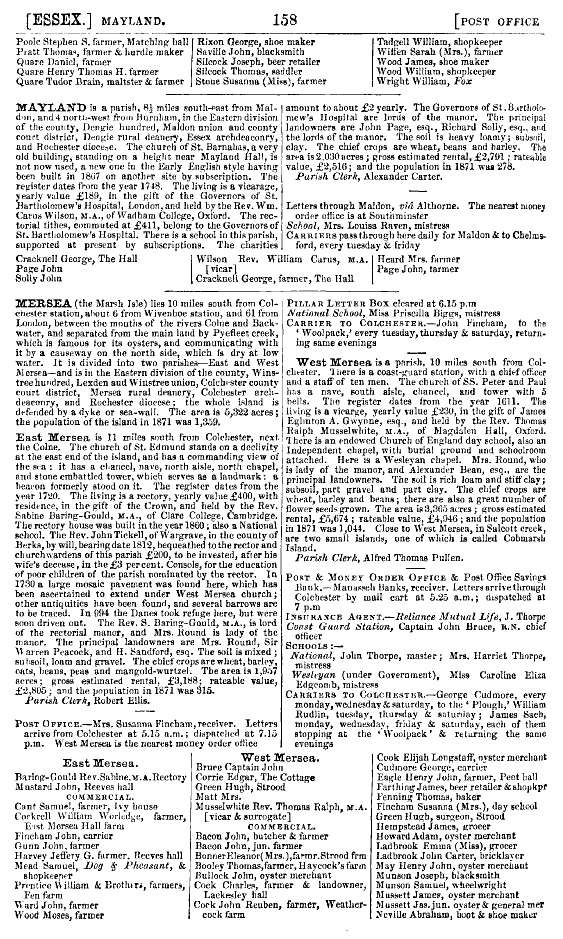 Click to Slide Show


 Kelly's 1874 Directory Page 158 - Mersea.

East Mersea

The living is a rectory, held by Rev. Sabine Baring-Gould M.A. of Clare College. The rectory house was built 1860, also a National School. 
The Rev. John Tickell of Wargrave, in the County of Berks, by will, bearing date 1812, bequeathed to the rector and churchwardens of this parish, £200, to be invested, after his wi ...
Cat1 Books-->Mersea Guides-->Kelly's  Cat2 Mersea-->Schools-->Documents