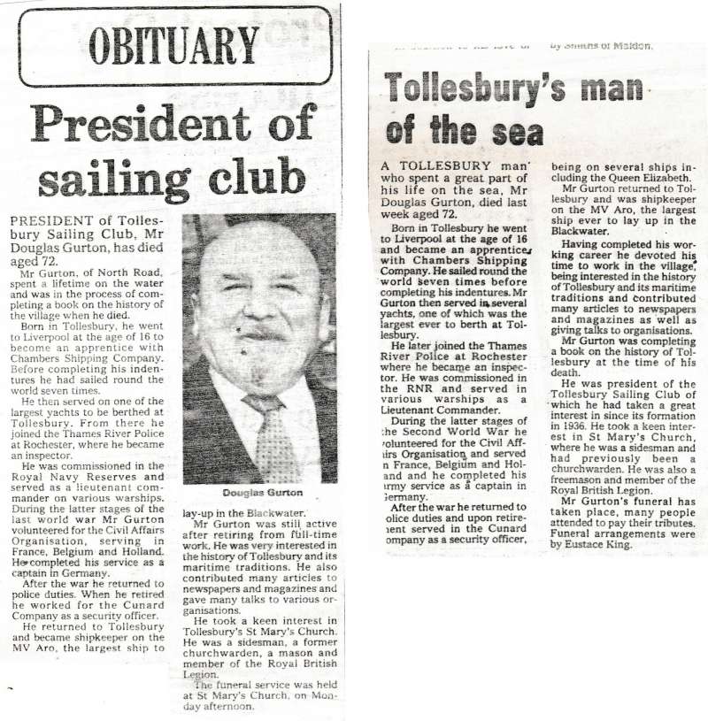  Douglas Jack Gurton was born 25 January 1908 and died 11 May 1980. Obituaries from 2 newspapers.



President of Tollesbury Sailing Club, Mr Douglas Gurton has died aged 72.



Mr Gurton, of North Road, spent a lifetime on the water and was in the process of completing a book on the history of the village when he died.



Born in Tollesbury, he went to Liverpool at the age ...
Cat1 Tollesbury-->People