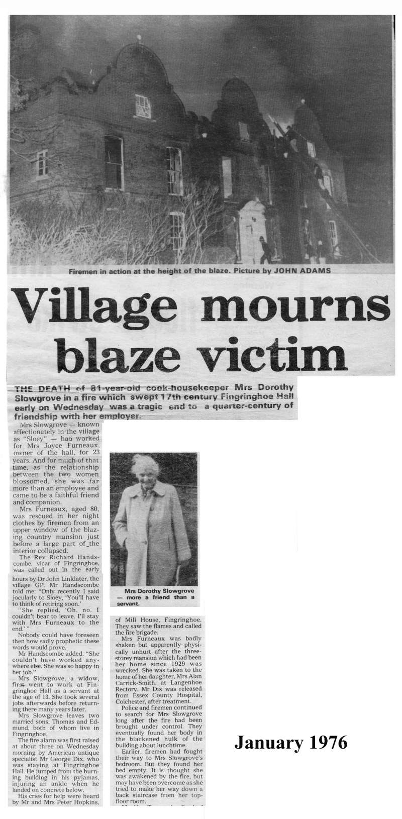  Village mourns blaze victim. 81-year old cook-housekeeper Mrs Dorothy Slowgrove was killed in a fire which swept 17th century Fingringhoe Hall. 
Cat1 Mersea-->Fire Brigade Cat2 People-->Other Cat3 Places-->Fingringhoe Cat4 Disasters and Mishaps-->on Land