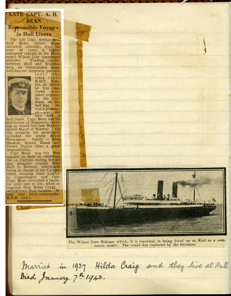  History of the Bean Family opposite page 26.



The late Captain A.H. Bean. Responsible Voyages in Hull Liners.


The Wilson liner ESKIMO, which it is reported is being fitted up at Kiel as a commerce raider. The vessel was captured by the Germans.



Married in 1937 Hilda Craig and they live at Hull.

Died 7 January 1943.

 
Cat1 Families-->Bean / May
