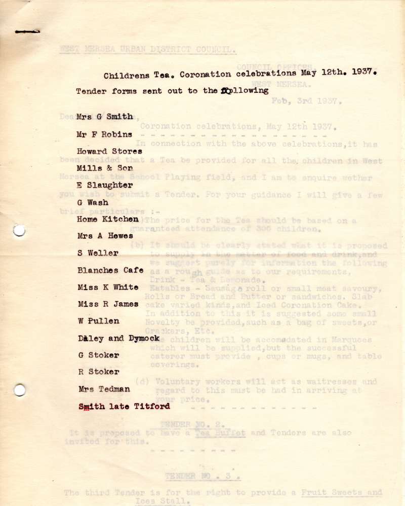  Childrens tea. Coronation celebrations 12 May 1937. Tender forms sent out to the following:

Mrs G. Smith, Mr F. Robins, Howard stores, Mills & Son, E. Slaughter, G. Wash, Home Kitchen, Mrs A. Hewes, S. Weller, Blanches Cafe, Miss K. White, Miss R. James, W. Pullen, Daley and Dymock, G. Stoker, R. Stoker, Mrs Tedman, Smith late Titford.

1935 Jubilee and 1937 Coronation celebration ...
Cat1 Museum-->Papers-->West Mersea Council