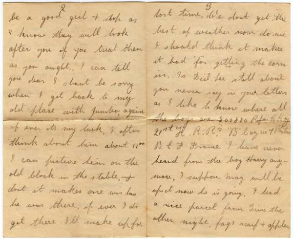  Letter from Harris William Hoy to Ivy Hoy. Page 2.


Contd.


be a good girl and stop as I know they will look after you if you treat them as you ought. I can tell you dear I shan't be sorry when I get back to my old place with Jumbo if it's my luck. I often think about him 11 o'clock, I can picture him on the old block in the stable, and don't make it one wishes he was there. If ever ...
Cat1 Families-->Hoy