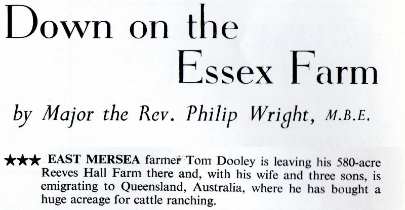  East Mersea farmer Tom Dooley is leaving his 580-acre Reeves Hall Farm there and, with his wife and three sons, is emigrating to Queensland, Australia, where he has bought a huge acreage for cattle ranching.


Down on the Essex Farm by Major the Rev. Philip Wright, MBE. Essex Countryside October 1962 page 500 
Cat1 Farming