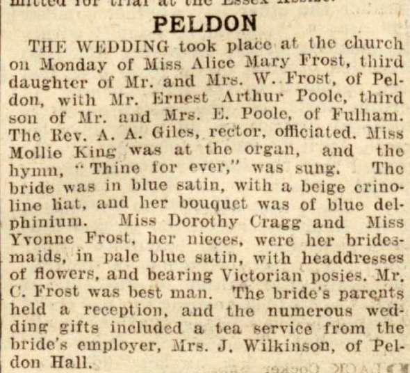  Peldon. The wedding took place at the church on Monday of Miss Alice Mary Frost, third daughter of Mr & Mrs W. Frost of Peldon, with Mr Ernest Arthur Poole, third son of Mr and Mrs E. Poole of Fulham. The Rev. A.A. Giles, rector, officiated. Miss Mollie King was at the organ ...

Miss Dorothy Cragg and Miss Yvonne Frost, her nieces, were her bridesmaids ...


From Essex Chronicle 
Cat1 Places-->Peldon-->People