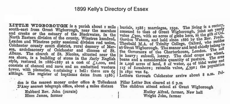  Little Wigborough 1899 Kelly's Directory of Essex



Little Wigborough is a parish about 1 mile south-east from Great Wigborough, near the marshes and creeks or the estuary of the Blackwater, in the North Eastern division of the county, Winstree hundred, Lexden and Winstree petty sessional division and union, Colchester county court district, rural deanery of Mersea, archdeaconry of ...
Cat1 Books-->Mersea Guides-->Kelly's  Cat2 Places-->Wigborough