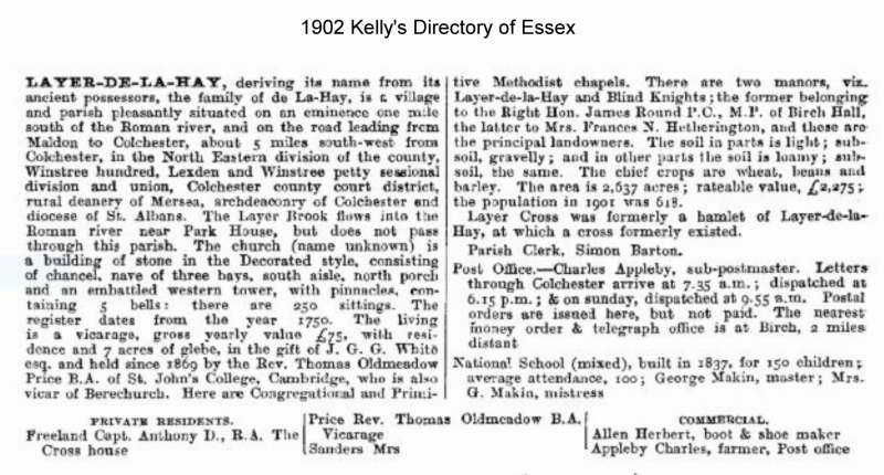  Layer-de-la-Haye 1902 Kelly's Directory of Essex



Layer-de-la-Haye, deriving its name from its ancient possessors, the family of de La-Hay, is a village and parish pleasantly situated on an eminence one mile south of the Roman river, and on the road leading from Maldon to Colchester, about 5 miles south-west from Colchester, in the North Eastern division of the county, Winstree hundred, ...
Cat1 Books-->Mersea Guides-->Kelly's  Cat2 Places-->Layer de la Haye