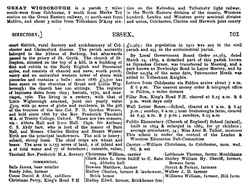  Great Wigborough - Kelly's 1914 Directory Pages 702 and 703

Great Wigborough is a parish 7 miles south-west fro Colchester, 8 miles from Marks Tey station on the Great Eastern railway, 11 north-east from Maldon, and about 3 miles from Tolleshunt D'Arcy station on the Kelvedon and Tollesbury light railway, in the North Eastern division of the county, Winstree Hundred, Lexden and Winstree ...
Cat1 Places-->Wigborough Cat2 Books-->Mersea Guides-->Kelly's 